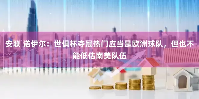安联 诺伊尔：世俱杯夺冠热门应当是欧洲球队，但也不能低估南美队伍