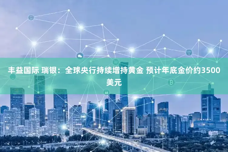 丰益国际 瑞银：全球央行持续增持黄金 预计年底金价约3500美元