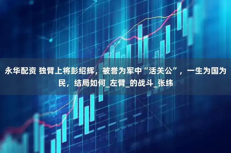永华配资 独臂上将彭绍辉，被誉为军中“活关公”，一生为国为民，结局如何_左臂_的战斗_张纬