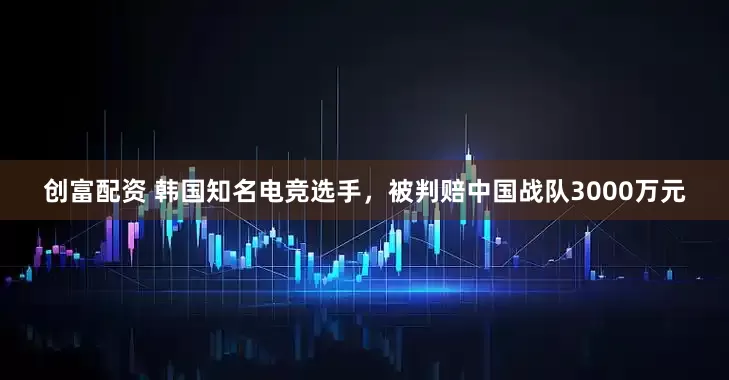 创富配资 韩国知名电竞选手，被判赔中国战队3000万元