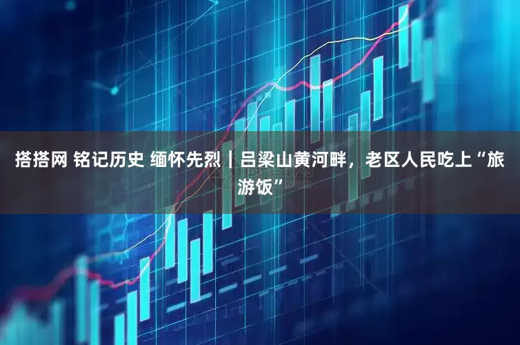 搭搭网 铭记历史 缅怀先烈｜吕梁山黄河畔，老区人民吃上“旅游饭”
