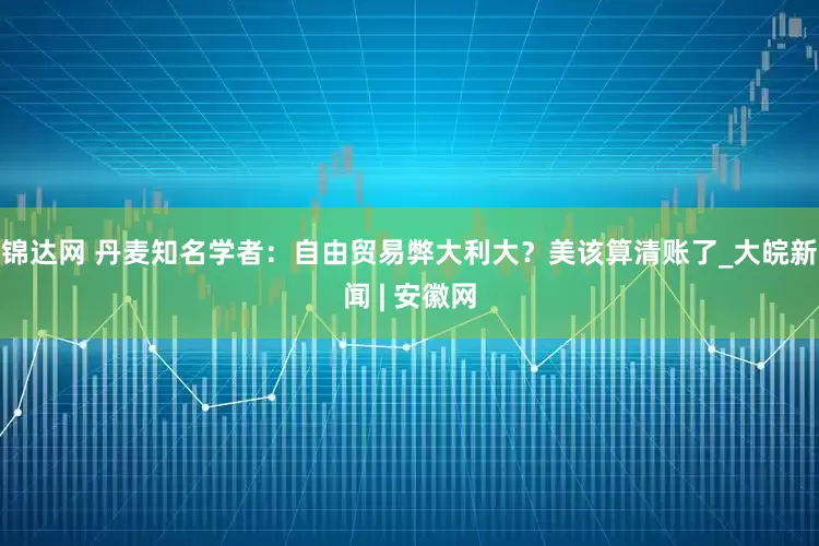锦达网 丹麦知名学者：自由贸易弊大利大？美该算清账了_大皖新闻 | 安徽网