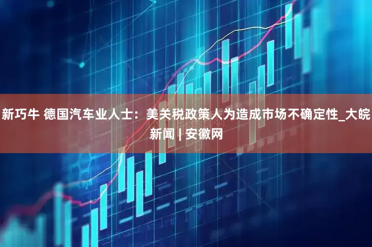 新巧牛 德国汽车业人士：美关税政策人为造成市场不确定性_大皖新闻 | 安徽网