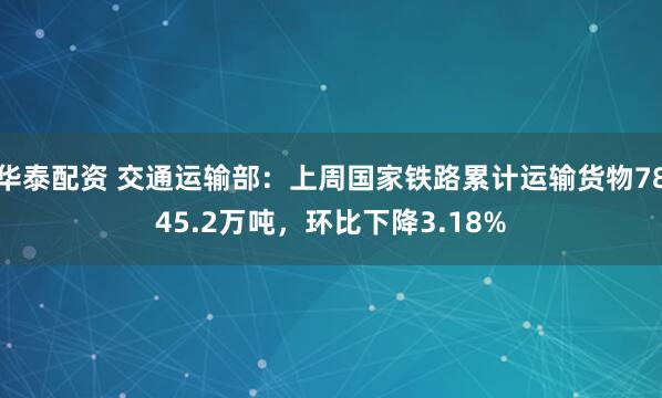 华泰配资 交通运输部：上周国家铁路累计运输货物7845.2万吨，环比下降3.18%