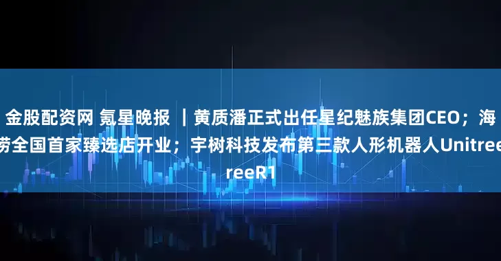金股配资网 氪星晚报 ｜黄质潘正式出任星纪魅族集团CEO；海底捞全国首家臻选店开业；宇树科技发布第三款人形机器人UnitreeR1