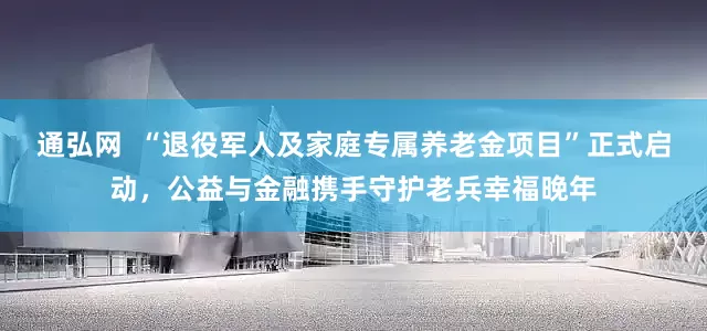 通弘网  “退役军人及家庭专属养老金项目”正式启动，公益与金融携手守护老兵幸福晚年