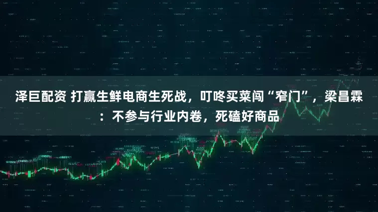 泽巨配资 打赢生鲜电商生死战，叮咚买菜闯“窄门”，梁昌霖：不参与行业内卷，死磕好商品