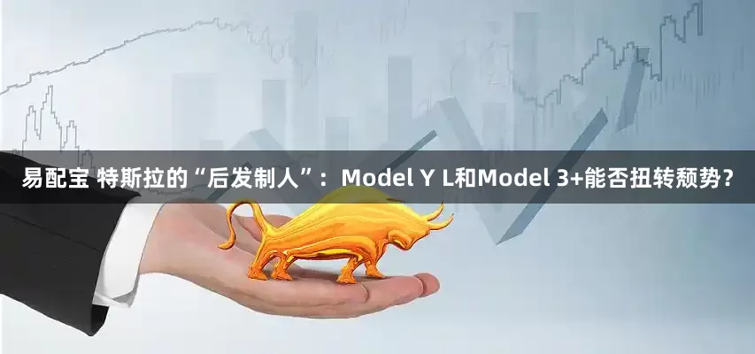 易配宝 特斯拉的“后发制人”：Model Y L和Model 3+能否扭转颓势？