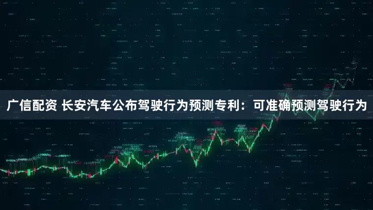 广信配资 长安汽车公布驾驶行为预测专利：可准确预测驾驶行为