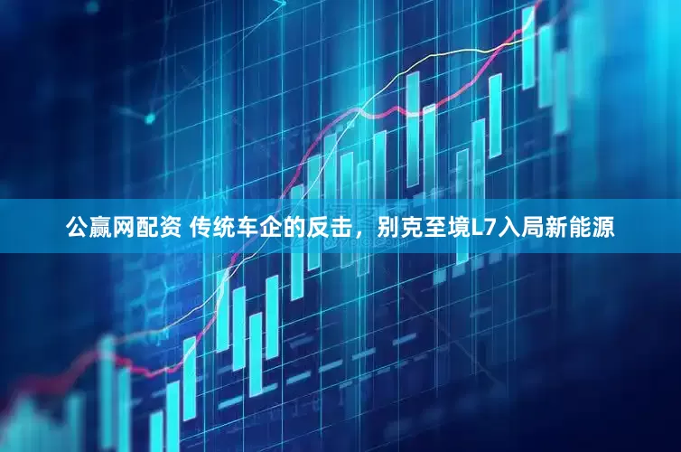 公赢网配资 传统车企的反击，别克至境L7入局新能源