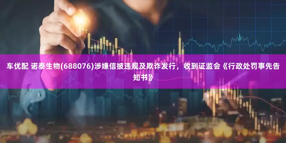 车优配 诺泰生物(688076)涉嫌信披违规及欺诈发行，收到证监会《行政处罚事先告知书》