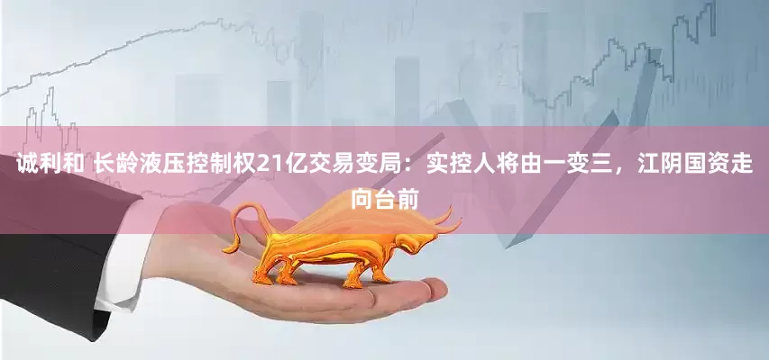 诚利和 长龄液压控制权21亿交易变局：实控人将由一变三，江阴国资走向台前