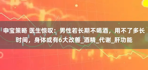 申宝策略 医生惊叹：男性若长期不喝酒，用不了多长时间，身体或有6大改善_酒精_代谢_肝功能