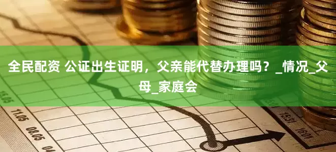 全民配资 公证出生证明，父亲能代替办理吗？_情况_父母_家庭会