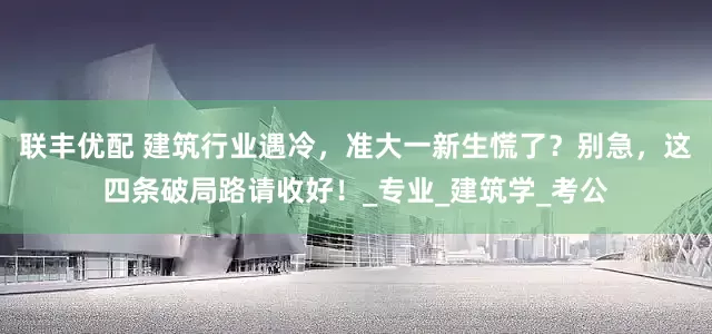 联丰优配 建筑行业遇冷，准大一新生慌了？别急，这四条破局路请收好！_专业_建筑学_考公