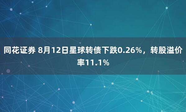 同花证券 8月12日星球转债下跌0.26%，转股溢价率11.1%