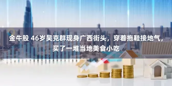 金牛股 46岁吴克群现身广西街头，穿着拖鞋接地气，买了一堆当地美食小吃