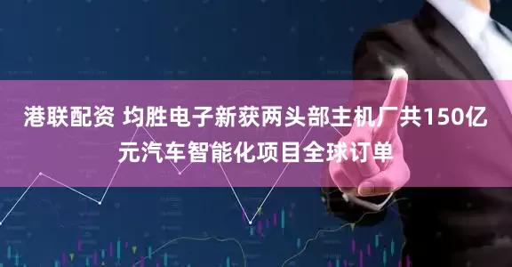港联配资 均胜电子新获两头部主机厂共150亿元汽车智能化项目全球订单