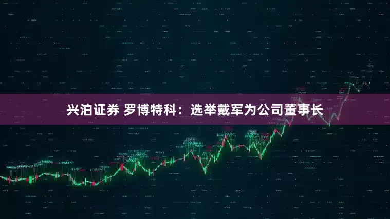 兴泊证券 罗博特科：选举戴军为公司董事长