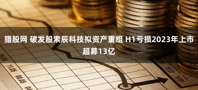 猎股网 破发股索辰科技拟资产重组 H1亏损2023年上市超募13亿