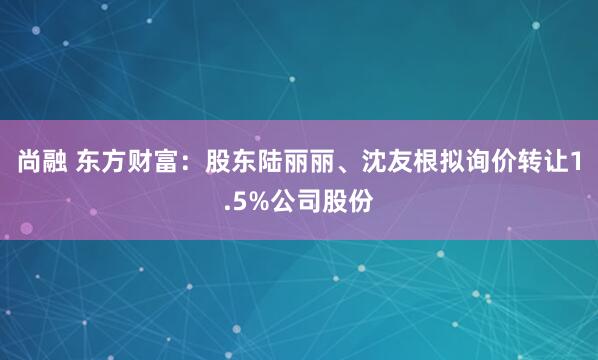 尚融 东方财富：股东陆丽丽、沈友根拟询价转让1.5%公司股份