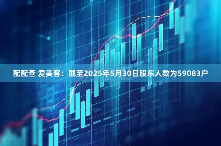配配查 爱美客：截至2025年5月30日股东人数为59083户