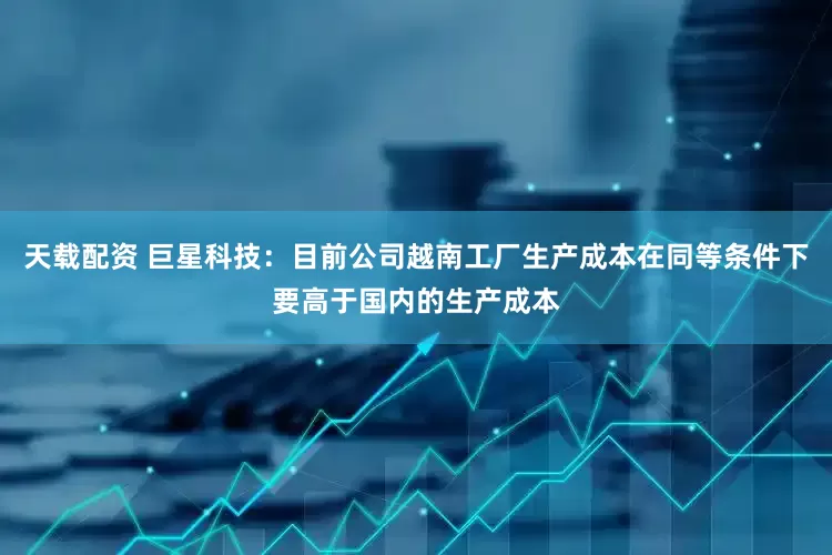 天载配资 巨星科技：目前公司越南工厂生产成本在同等条件下要高于国内的生产成本