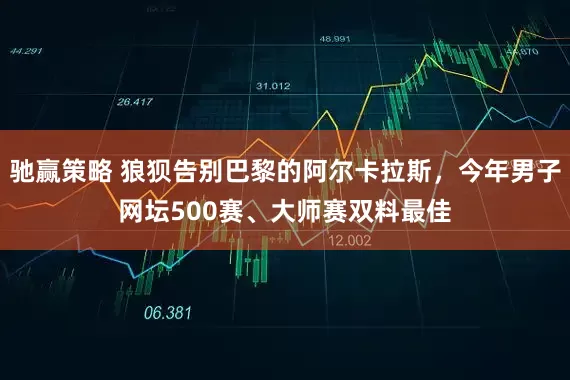 驰赢策略 狼狈告别巴黎的阿尔卡拉斯,今年男子网坛500赛、大师赛双料最佳