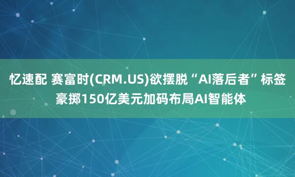 忆速配 赛富时(CRM.US)欲摆脱“AI落后者”标签  豪掷150亿美元加码布局AI智能体