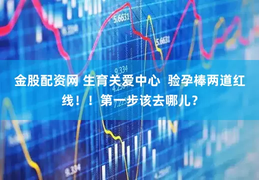 金股配资网 生育关爱中心  验孕棒两道红线！！第一步该去哪儿？