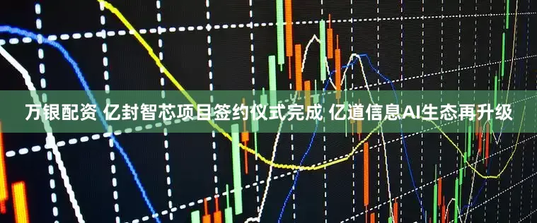 万银配资 亿封智芯项目签约仪式完成 亿道信息AI生态再升级