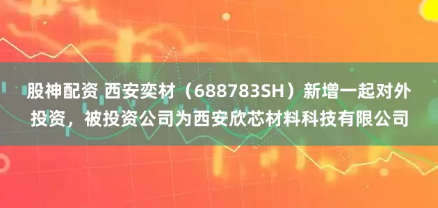 股神配资 西安奕材（688783SH）新增一起对外投资，被投资公司为西安欣芯材料科技有限公司