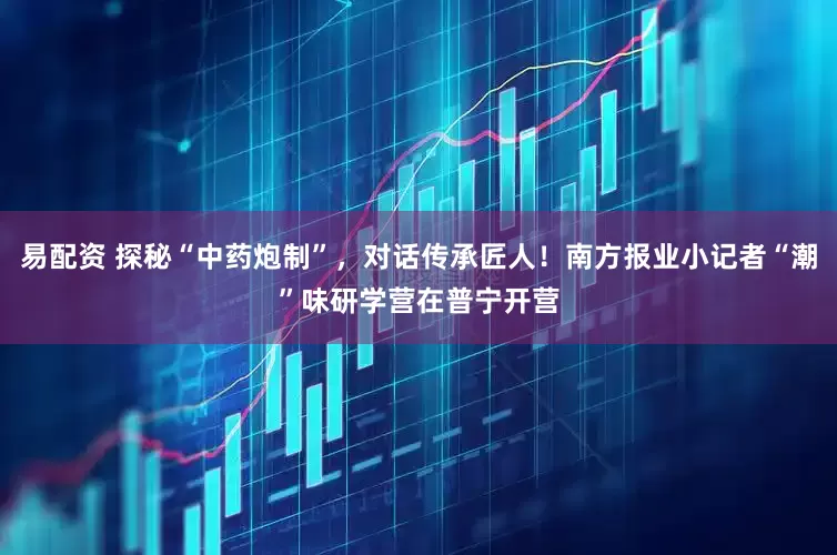 易配资 探秘“中药炮制”，对话传承匠人！南方报业小记者“潮”味研学营在普宁开营